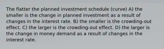 The flatter the planned investment schedule (curve) A) the smaller is the change in planned investment as a result of changes in the interest rate. B) the smaller is the crowding-out effect. C) the larger is the crowding-out effect. D) the larger is the change in money demand as a result of changes in the interest rate.