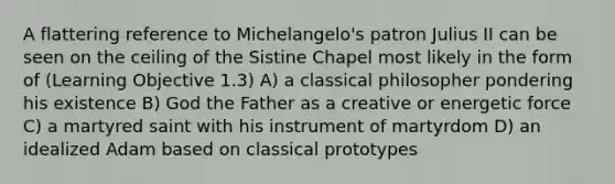 A flattering reference to Michelangelo's patron Julius II can be seen on the ceiling of the Sistine Chapel most likely in the form of (Learning Objective 1.3) A) a classical philosopher pondering his existence B) God the Father as a creative or energetic force C) a martyred saint with his instrument of martyrdom D) an idealized Adam based on classical prototypes