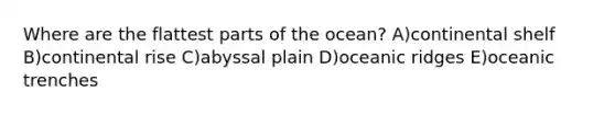 Where are the flattest parts of the ocean? A)continental shelf B)continental rise C)abyssal plain D)oceanic ridges E)oceanic trenches