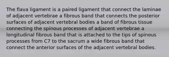 The flava ligament is a paired ligament that connect the laminae of adjacent vertebrae a fibrous band that connects the posterior surfaces of adjacent vertebral bodies a band of fibrous tissue connecting the spinous processes of adjacent vertebrae a longitudinal fibrous band that is attached to the tips of spinous processes from C7 to the sacrum a wide fibrous band that connect the anterior surfaces of the adjacent vertebral bodies.