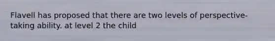 Flavell has proposed that there are two levels of perspective-taking ability. at level 2 the child