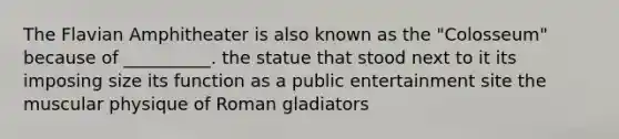 The Flavian Amphitheater is also known as the "Colosseum" because of __________. the statue that stood next to it its imposing size its function as a public entertainment site the muscular physique of Roman gladiators