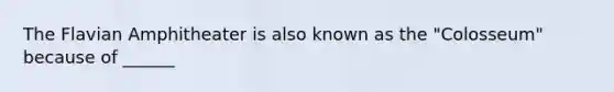 The Flavian Amphitheater is also known as the "Colosseum" because of ______