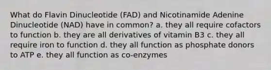 What do Flavin Dinucleotide (FAD) and Nicotinamide Adenine Dinucleotide (NAD) have in common? a. they all require cofactors to function b. they are all derivatives of vitamin B3 c. they all require iron to function d. they all function as phosphate donors to ATP e. they all function as co-enzymes