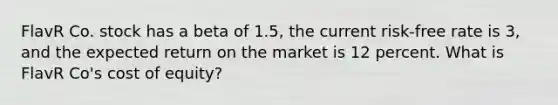 FlavR Co. stock has a beta of 1.5, the current risk-free rate is 3, and the expected return on the market is 12 percent. What is FlavR Co's cost of equity?