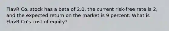 FlavR Co. stock has a beta of 2.0, the current risk-free rate is 2, and the expected return on the market is 9 percent. What is FlavR Co's cost of equity?