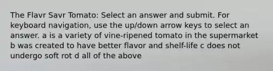 The Flavr Savr Tomato: Select an answer and submit. For keyboard navigation, use the up/down arrow keys to select an answer. a is a variety of vine-ripened tomato in the supermarket b was created to have better flavor and shelf-life c does not undergo soft rot d all of the above