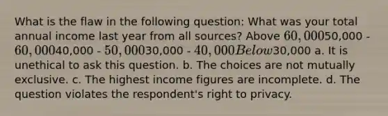 What is the flaw in the following question: What was your total annual income last year from all sources? Above 60,00050,000 - 60,00040,000 - 50,00030,000 - 40,000 Below30,000 a. It is unethical to ask this question. b. The choices are not mutually exclusive. c. The highest income figures are incomplete. d. The question violates the respondent's right to privacy.