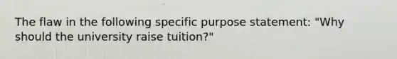 The flaw in the following specific purpose statement: "Why should the university raise tuition?"