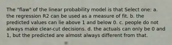 The "flaw" of the linear probability model is that Select one: a. the regression R2 can be used as a measure of fit. b. the predicted values can lie above 1 and below 0. c. people do not always make clear-cut decisions. d. the actuals can only be 0 and 1, but the predicted are almost always different from that.