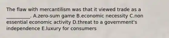 The flaw with mercantilism was that it viewed trade as a __________. A.zero-sum game B.economic necessity C.non essential economic activity D.threat to a government's independence E.luxury for consumers