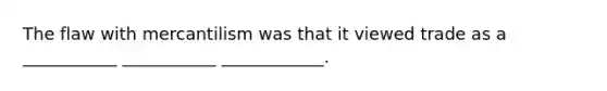 The flaw with mercantilism was that it viewed trade as a ___________ ___________ ____________.