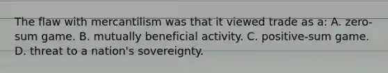 The flaw with mercantilism was that it viewed trade as a: A. zero-sum game. B. mutually beneficial activity. C. positive-sum game. D. threat to a nation's sovereignty.