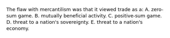 The flaw with mercantilism was that it viewed trade as a: A. zero-sum game. B. mutually beneficial activity. C. positive-sum game. D. threat to a nation's sovereignty. E. threat to a nation's economy.