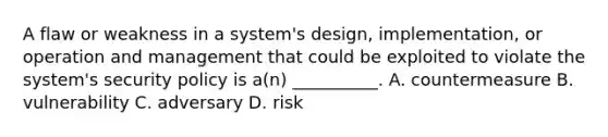 A flaw or weakness in a system's design, implementation, or operation and management that could be exploited to violate the system's security policy is a(n) __________. A. countermeasure B. vulnerability C. adversary D. risk