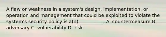 A flaw or weakness in a system's design, implementation, or operation and management that could be exploited to violate the system's security policy is a(n) __________. A. countermeasure B. adversary C. vulnerability D. risk