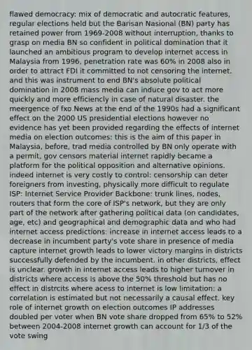 flawed democracy: mix of democratic and autocratic features, regular elections held but the Barisan Nasional (BN) party has retained power from 1969-2008 without interruption, thanks to grasp on media BN so confident in political domination that it launched an ambitious program to develop internet access in Malaysia from 1996, penetration rate was 60% in 2008 also in order to attract FDI it committed to not censoring the internet. and this was instrument to end BN's absolute political domination in 2008 mass media can induce gov to act more quickly and more efficiencly in case of natural disaster. the meergence of fxo News at the end of the 1990s had a significant effect on the 2000 US presidential elections however no evidence has yet been provided regarding the effects of internet media on election outcomes: this is the aim of this paper in Malaysia, before, trad media controlled by BN only operate with a permit, gov censors material internet rapidly became a platform for the political opposition and alternative opinions. indeed internet is very costly to control: censorship can deter foreigners from investing, physically more difficult to regulate ISP: Internet Service Provider Backbone: trunk lines, nodes, routers that form the core of ISP's network, but they are only part of the network after gathering political data (on candidates, age, etc) and geographical and demographic data and who had internet access predictions: increase in internet access leads to a decrease in incumbent party's vote share in presence of media capture internet growth leads to lower victory margins in districts successfully defended by the incumbent. in other districts, effect is unclear. growth in internet access leads to higher turnover in districts where access is above the 50% threshold but has no effect in distrcits where acess to internet is low limitation: a correlation is estimated but not necessarily a causal effect. key role of internet growth on election outcomes IP addresses doubled per voter when BN vote share dropped from 65% to 52% between 2004-2008 internet growth can account for 1/3 of the vote swing