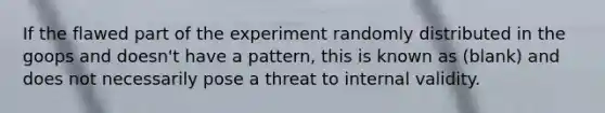 If the flawed part of the experiment randomly distributed in the goops and doesn't have a pattern, this is known as (blank) and does not necessarily pose a threat to internal validity.