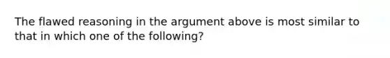 The flawed reasoning in the argument above is most similar to that in which one of the following?