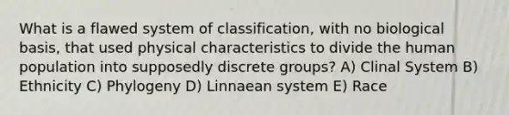 What is a flawed system of classification, with no biological basis, that used physical characteristics to divide the human population into supposedly discrete groups? A) Clinal System B) Ethnicity C) Phylogeny D) Linnaean system E) Race