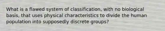 What is a flawed system of classification, with no biological basis, that uses physical characteristics to divide the human population into supposedly discrete groups?