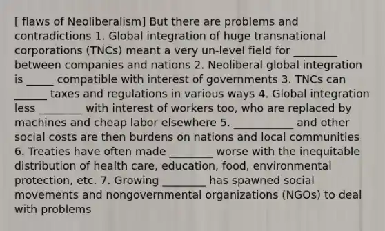 [ flaws of Neoliberalism] But there are problems and contradictions 1. Global integration of huge transnational corporations (TNCs) meant a very un-level field for ________ between companies and nations 2. Neoliberal global integration is _____ compatible with interest of governments 3. TNCs can ______ taxes and regulations in various ways 4. Global integration less ________ with interest of workers too, who are replaced by machines and cheap labor elsewhere 5. ___________ and other social costs are then burdens on nations and local communities 6. Treaties have often made ________ worse with the inequitable distribution of health care, education, food, environmental protection, etc. 7. Growing ________ has spawned social movements and nongovernmental organizations (NGOs) to deal with problems