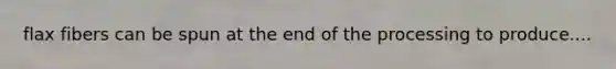 flax fibers can be spun at the end of the processing to produce....