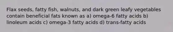 Flax seeds, fatty fish, walnuts, and dark green leafy vegetables contain beneficial fats known as a) omega-6 fatty acids b) linoleum acids c) omega-3 fatty acids d) trans-fatty acids