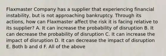 Flaxmaster Company has a supplier that experiencing financial instability, but is not approaching bankruptcy. Through its actions, how can Flaxmaster affect the risk it is facing relative to its supplier? A. It can increase the probability of disruption B. It can decrease the probability of disruption C. It can increase the impact of disruption D. It can decrease the impact of disruption E. Both b and d F. All of the above