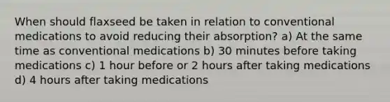 When should flaxseed be taken in relation to conventional medications to avoid reducing their absorption? a) At the same time as conventional medications b) 30 minutes before taking medications c) 1 hour before or 2 hours after taking medications d) 4 hours after taking medications