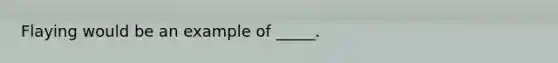 Flaying would be an example of _____.