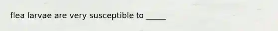 flea larvae are very susceptible to _____