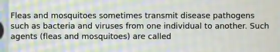 Fleas and mosquitoes sometimes transmit disease pathogens such as bacteria and viruses from one individual to another. Such agents (fleas and mosquitoes) are called