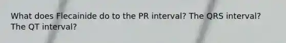 What does Flecainide do to the PR interval? The QRS interval? The QT interval?