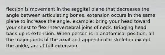 flection is movement in the saggital plane that decreases the angle between articulating bones. extension occurs in the same plane to increase the angle. example: bring your head toward your chest to flex intervertebral joins of neck. Bringing head back up is extension. When person is in anatomical position, all the major joints of the axial and appendicular skeleton except the ankle, are at full extension.