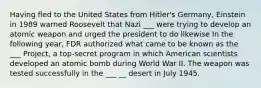 Having fled to the United States from Hitler's Germany, Einstein in 1989 warned Roosevelt that Nazi ___ were trying to develop an atomic weapon and urged the president to do likewise In the following year, FDR authorized what came to be known as the ___ Project, a top-secret program in which American scientists developed an atomic bomb during World War II. The weapon was tested successfully in the ___ __ desert in July 1945.