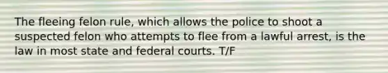 The fleeing felon rule, which allows the police to shoot a suspected felon who attempts to flee from a lawful arrest, is the law in most state and federal courts. T/F