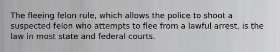 The fleeing felon rule, which allows the police to shoot a suspected felon who attempts to flee from a lawful arrest, is the law in most state and <a href='https://www.questionai.com/knowledge/kzzdxYQ4u6-federal-courts' class='anchor-knowledge'>federal courts</a>.