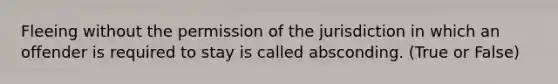 Fleeing without the permission of the jurisdiction in which an offender is required to stay is called absconding. (True or False)