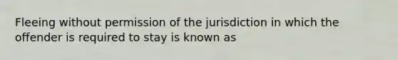 Fleeing without permission of the jurisdiction in which the offender is required to stay is known as