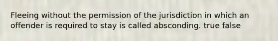 Fleeing without the permission of the jurisdiction in which an offender is required to stay is called absconding. true false