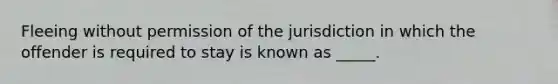 Fleeing without permission of the jurisdiction in which the offender is required to stay is known as _____.