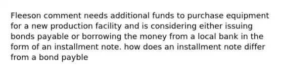 Fleeson comment needs additional funds to purchase equipment for a new production facility and is considering either issuing bonds payable or borrowing the money from a local bank in the form of an installment note. how does an installment note differ from a bond payble