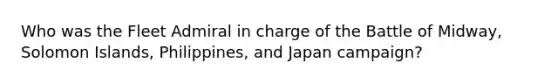 Who was the Fleet Admiral in charge of the Battle of Midway, Solomon Islands, Philippines, and Japan campaign?