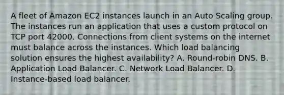 A fleet of Amazon EC2 instances launch in an Auto Scaling group. The instances run an application that uses a custom protocol on TCP port 42000. Connections from client systems on the internet must balance across the instances. Which load balancing solution ensures the highest availability? A. Round-robin DNS. B. Application Load Balancer. C. Network Load Balancer. D. Instance-based load balancer.