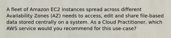 A fleet of Amazon EC2 instances spread across different Availability Zones (AZ) needs to access, edit and share file-based data stored centrally on a system. As a Cloud Practitioner, which AWS service would you recommend for this use-case?