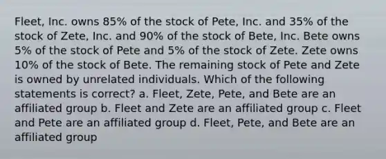 Fleet, Inc. owns 85% of the stock of Pete, Inc. and 35% of the stock of Zete, Inc. and 90% of the stock of Bete, Inc. Bete owns 5% of the stock of Pete and 5% of the stock of Zete. Zete owns 10% of the stock of Bete. The remaining stock of Pete and Zete is owned by unrelated individuals. Which of the following statements is correct? a. Fleet, Zete, Pete, and Bete are an affiliated group b. Fleet and Zete are an affiliated group c. Fleet and Pete are an affiliated group d. Fleet, Pete, and Bete are an affiliated group