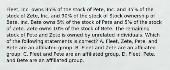 Fleet, Inc. owns 85% of the stock of Pete, Inc. and 35% of the stock of Zete, Inc. and 90% of the stock of Stock ownership of Bete, Inc. Bete owns 5% of the stock of Pete and 5% of the stock of Zete. Zete owns 10% of the stock of Bete. The remaining stock of Pete and Zete is owned by unrelated individuals. Which of the following statements is correct? A. Fleet, Zete, Pete, and Bete are an affiliated group. B. Fleet and Zete are an affiliated group. C. Fleet and Pete are an affiliated group. D. Fleet, Pete, and Bete are an affiliated group.