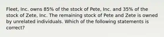 Fleet, Inc. owns 85% of the stock of Pete, Inc. and 35% of the stock of Zete, Inc. The remaining stock of Pete and Zete is owned by unrelated individuals. Which of the following statements is correct?