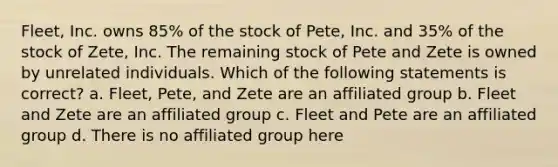 Fleet, Inc. owns 85% of the stock of Pete, Inc. and 35% of the stock of Zete, Inc. The remaining stock of Pete and Zete is owned by unrelated individuals. Which of the following statements is correct? a. Fleet, Pete, and Zete are an affiliated group b. Fleet and Zete are an affiliated group c. Fleet and Pete are an affiliated group d. There is no affiliated group here